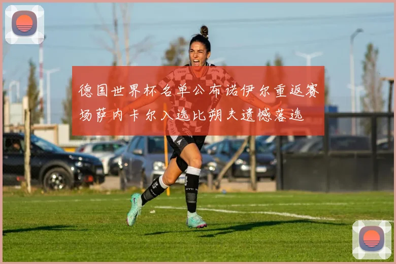 德国世界杯名单公布诺伊尔重返赛场萨内卡尔入选比朔夫遗憾落选