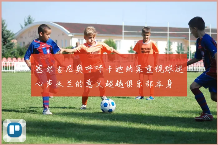 塞尔吉尼奥呼吁卡迪纳莱重视球迷心声米兰的意义超越俱乐部本身