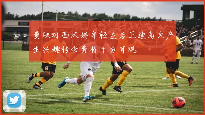 曼联对西汉姆年轻左后卫迪乌夫产生兴趣转会费将十分可观