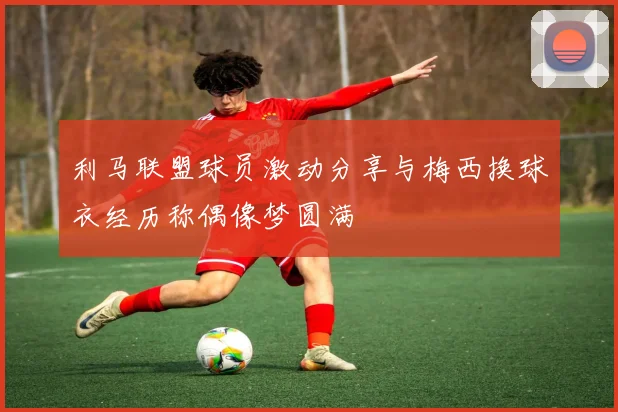 利马联盟球员激动分享与梅西换球衣经历称偶像梦圆满