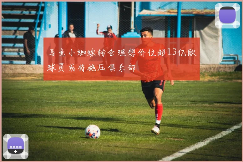 马竞小蜘蛛转会理想价位超13亿欧球员或将施压俱乐部