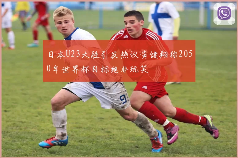 日本U23大胜引发热议黄健翔称2050年世界杯目标绝非玩笑