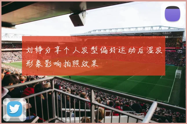 刘铮分享个人发型偏好运动后湿发形象影响拍照效果