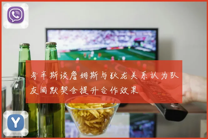 考辛斯谈詹姆斯与狄龙关系认为队友间默契会提升合作效果