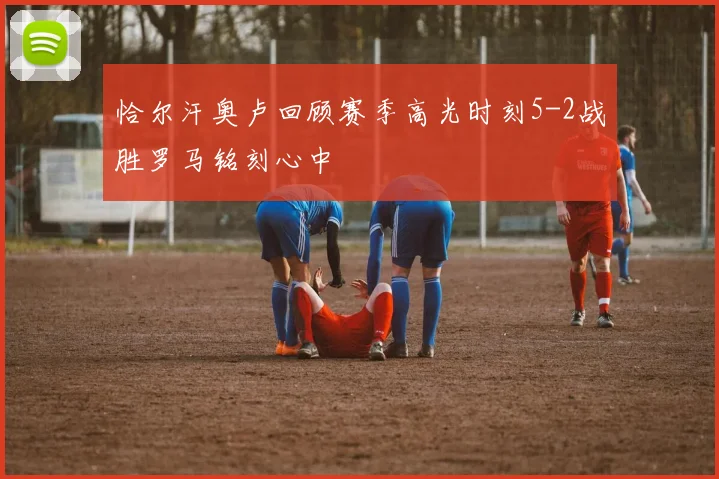 恰尔汗奥卢回顾赛季高光时刻5-2战胜罗马铭刻心中