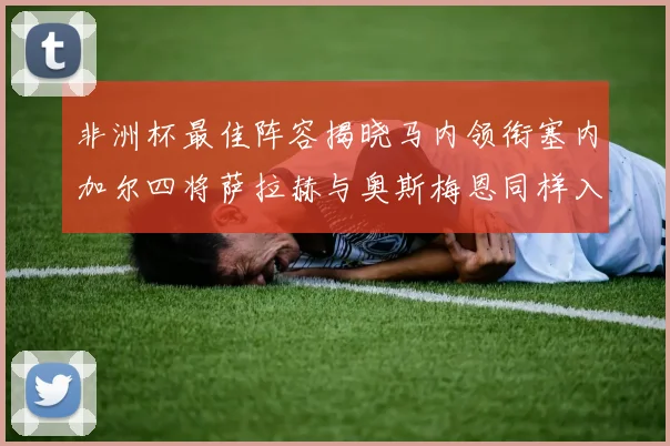 非洲杯最佳阵容揭晓马内领衔塞内加尔四将萨拉赫与奥斯梅恩同样入选