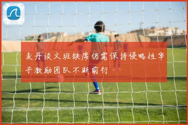 麦丹谈文班缺席仍需保持侵略性华子激励团队不断前行